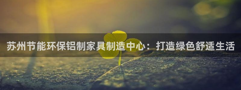 杏耀平台注册入口：苏州节能环保铝制家具制造中心：打造绿色舒适